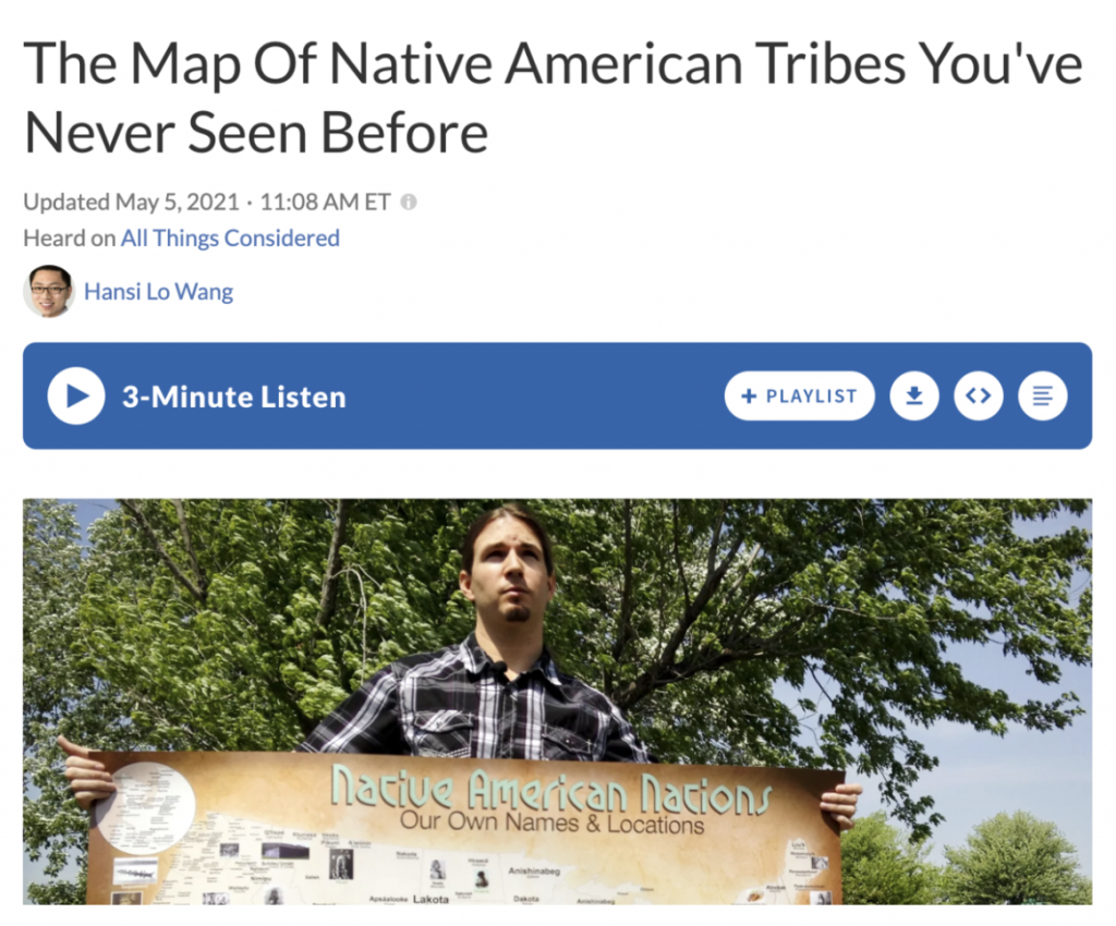NPR article: The Map of Native American Tribes You've Never Seen Before, Updated on May 5, 2021, 11:08 a.m. Heard on All Things Consisdered by Hansi Lo Wang. 3 Minute Listen link. Featuring image of map-maker Aaron Carapella holding map.