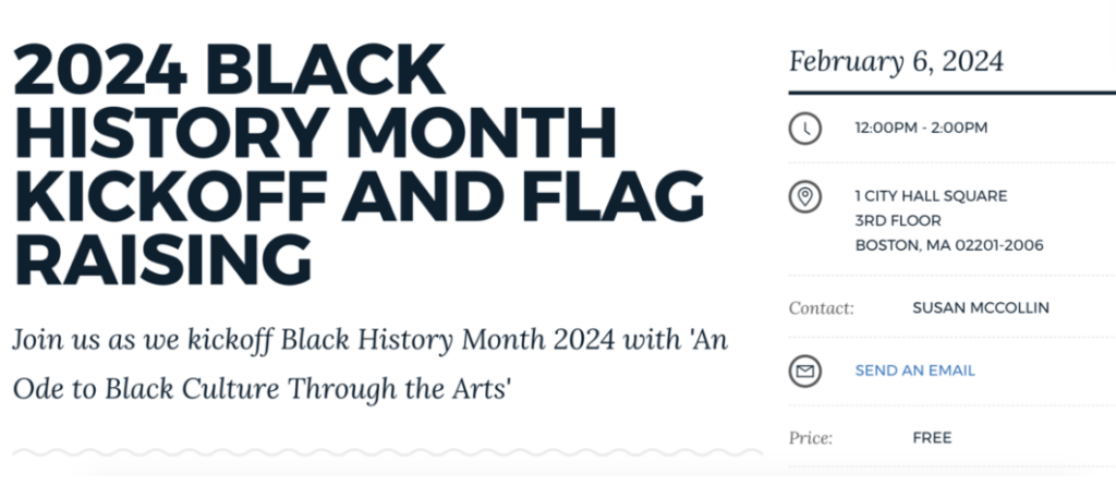2024 Black History Month Kickoff and Flag Raising from the City of Boston. Join us as we kickoff Black History Month 2024 with "An Ode to Black Culture Through the Arts." February 6, 2024, 12:00pm-2:00pm. 1 City Hall Square, 3rd Floor, Boston, MA 02201-2006. Contact Susan McCollin at susan.mccollin@boston.gov. Price: Free.