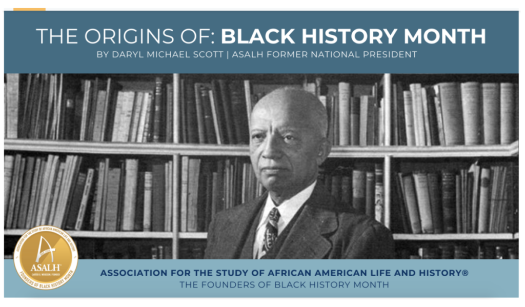 From the Association for the Study of African American Life and History: The Founders of Black History Month featuring The Origins of Black History Month by Daryl Michael Scott, ASALH Former National President. Photo of Carter G. Woodson in front of bookshelves full of books.