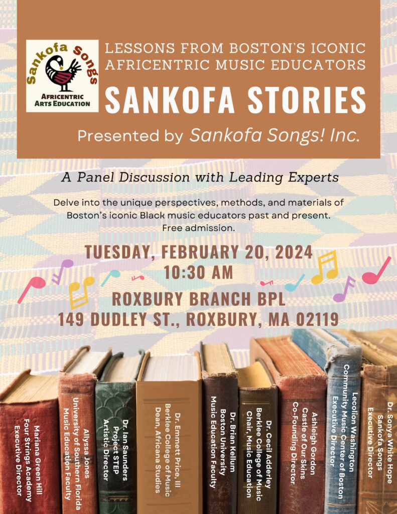 Flyer for Sankofa Stories. Text: Sankofa Songs: Africentric Arts Education. Lessons from Boston's Iconic Africentric Music Educators. Sankofa Stories, Presented by Sankofa Songs! Inc. A Panel Discussion with Leading Experts. Delve into the unique perspectives, methods, and materials of Boston's iconic Black music educators past and present. Free admission. Tuesday, February 20, 2024, 10:30 a.m. Roxbury Branch, BPL, 149 Dudley St. Roxbury, MA 02119.