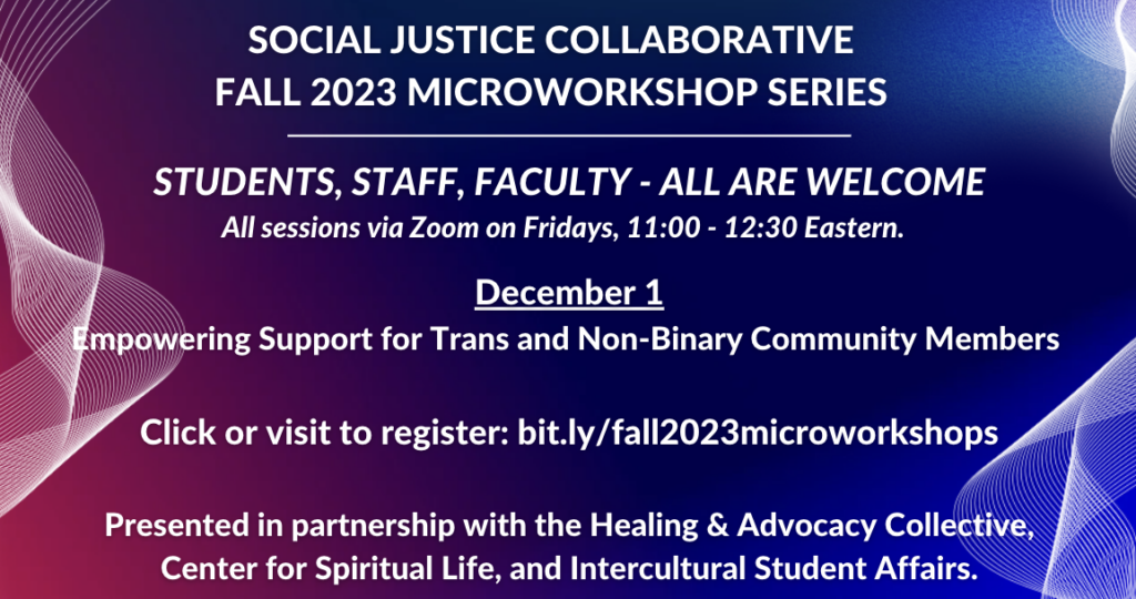 Flyer advertising Social Justice Collaborative Fall 2023 Microworkshop Series. Background is gradient shades of pink, red, and blue, with wavy lines along the edges. Text: Social Justice Collaborative Fall 2023 Microworkshop Series. Students, Staff, Faculty - All Are Welcome. All sessions via Zoom on Fridays, 11:00 - 12:30 Eastern. December 1: Empowering Support for Trans and Non-Binary Community Members. Click or visit to register: bit.ly/fall2023microworkshops. Presented in partnership with the Healing & Advocacy Collective, Center for Spiritual Life, and Intercultural Student Affairs.