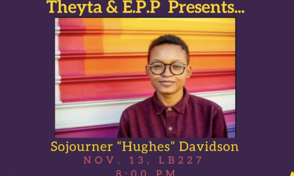 Theyta & E.P.P Presents... Sojourner "Hughes" Davidson, November 13, LB 227, 8:00pm. Image of Sojourner "Hughes" Davidson wearing a buttoned-up shirt and glasses against a wall with stripes of yellow, orange, pink, and purple.