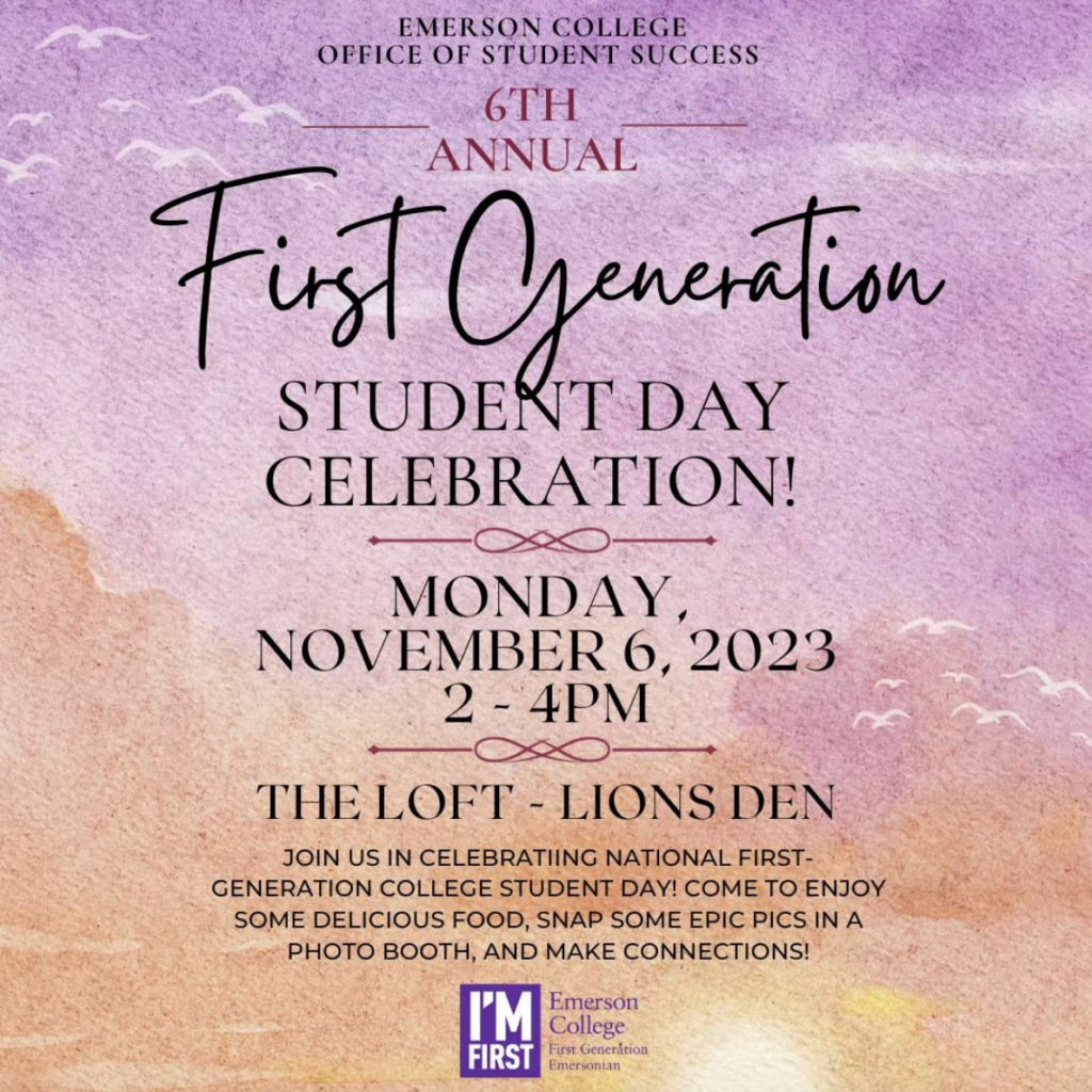 Emerson College Office of Student Success, 6th Annual First Generation Student Day Celebration. Monday, November 6, 2023, 2-4pm. The Loft, Lion's Dean. Join us in celebrating National First-Generation College Student Day! Come to enjoy some delicious food, snap some epic pics in a photo booth, and make connections!