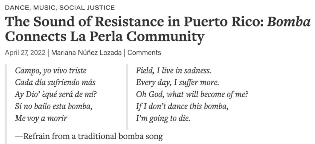 The Sound of Resistence in Puerto Rico: Bomba Connects La Perla Community. April 27 2022, by Mariana Núñez Lozada. Poem: Campo yo vivo triste / Cada día sufriendo más / Ay Dío qué será de mí? / Si no bailo esta bomba, / Me voy a morir. Translation: Field, I live in sadness. Every day, I suffer more. Oh God, what will become of me? If I don't dance this bomba, I'm going to die. Refrain from a traditional bomba song.