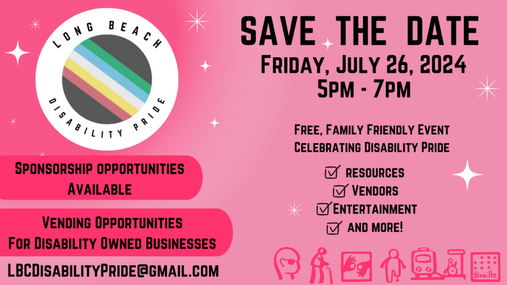 Pink background with logo for Long Beach Disability Pride. Save the Date. Friday, July 26, 2024, 5pm - 7pm. Free Family Friendly Event Celebrating Disability Pride. Sponsorship Opportunities Available. Vending Opportunities for Disability Owned Businesses. Resources, Vendors, Entertainment, and More! LBCDisabilityPride@gmail.com.