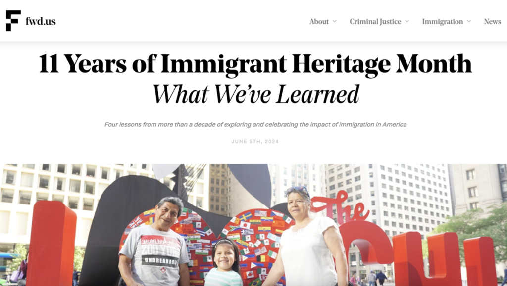 From the website fwd.us. 11 Years of Immigrant Heritage Month: What we've learned. Four lessons from more than a decade of exploring and celebrating the impact of immigration in America. June 5th, 2024. Photograph of smiling family.