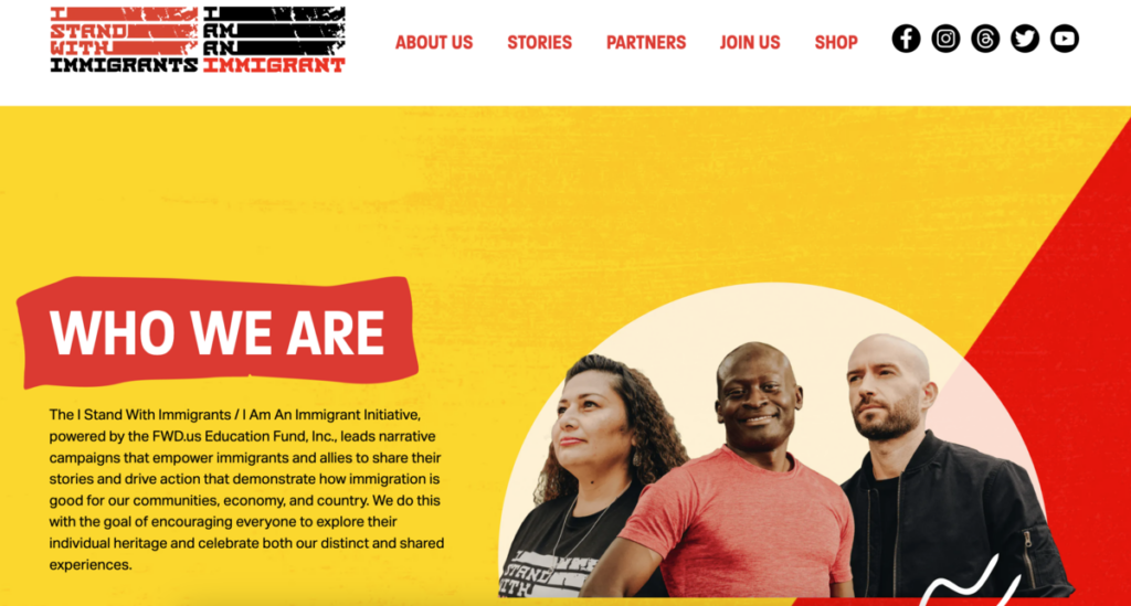 From I Am an Immigrant .com. Who We Are. The I Stand With Immigrants / I Am An Immigrant Initiative, powered by the FWD.us Education Fund, Inc., leads narrative campaigns that empower immigrants and allies to share their stories and drive action that demonstrate how immigration is good for our communities, economy, and country. We do this with the goal of encouraging everyone to explore their individual heritage and celebrate both our distinct and shared experiences. Yellow and red background, photo of 3 people with different hair styles, skin color, and gender representation.