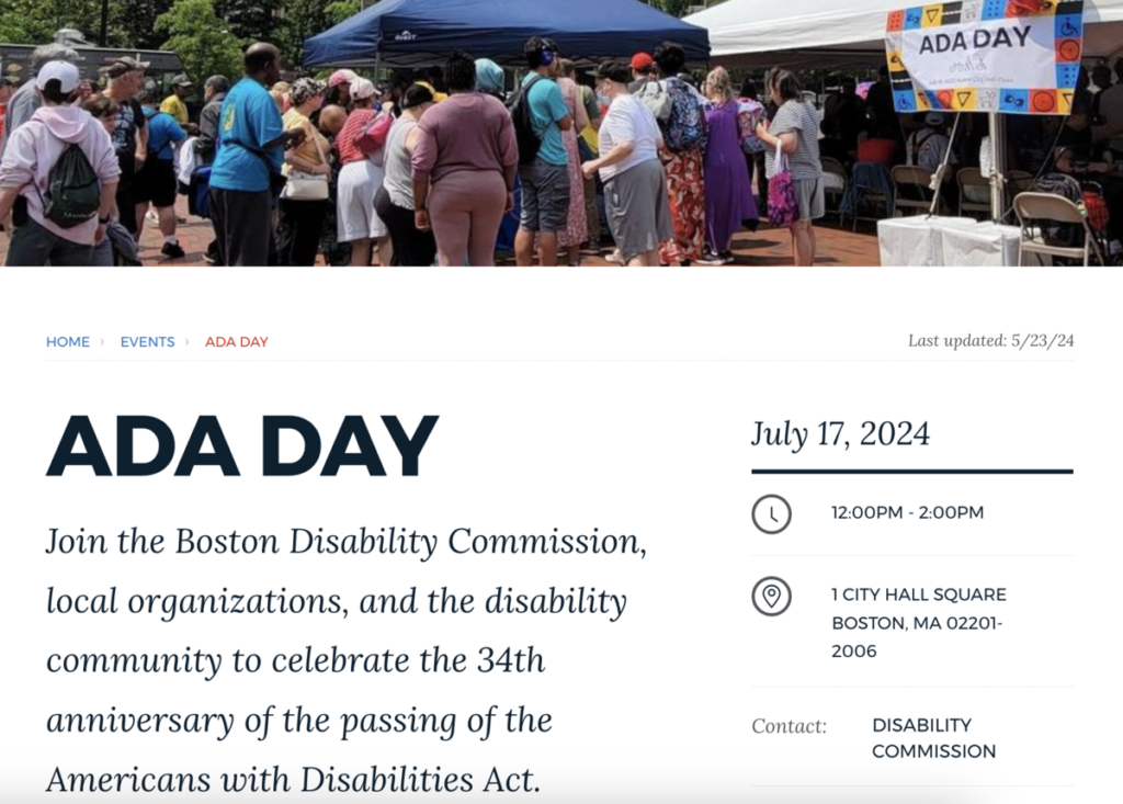 City of Boston ADA Day. July 17, 2024, 12pm - 2pm, 1 City Hall Square, Boston, MA 02201. Join the Boston Disability Commission, local organizations, and the disability community to celebrate the 34th anniversary of the passing of the Americans with Disabilities Act.