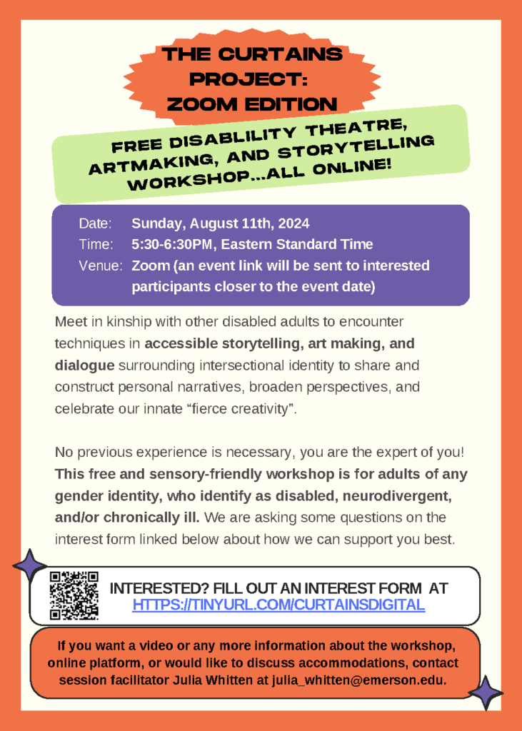 Off-white background with an orange frame that has green, purple, orange, white, and green text boxes with purple sparkles, and a QR code that links to https://tinyurl.com/curtainsdigital. Text Says: The Curtains Project: Zoom Edition; Free disability theatre, artmaking, and storytelling workshop...all online!; Date: August 11th, 2024; Time: 5:30-6:30pm, Eastern Standard Time; Venue: Zoom (an event link will be sent to interested participants closer to the event date); Meet in kinship with other disabled adults to encounter techniques in accessible storytelling, art making, and dialogue surrounding intersectional identity to share and construct personal narratives, broaden perspectives, and celebrate our innate “fierce creativity”. No previous experience is necessary, you are the expert of you! This free and sensory-friendly workshop is for adults of any gender identity, who identify as disabled, neurodivergent, and/or chronically ill. We are asking some questions on the interest form linked below about how we can support you best; Interested? Fill out an interest form at https://tinyurl.com/curtainsdigital; If you want a video or any more information about the workshop, online platform, or would like to discuss accommodations, contact session facilitator Julia Whitten at julia_whitten@emerson.edu.